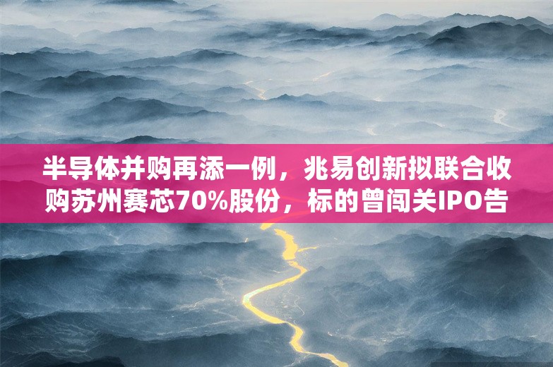 半导体并购再添一例，兆易创新拟联合收购苏州赛芯70%股份，标的曾闯关IPO告吹