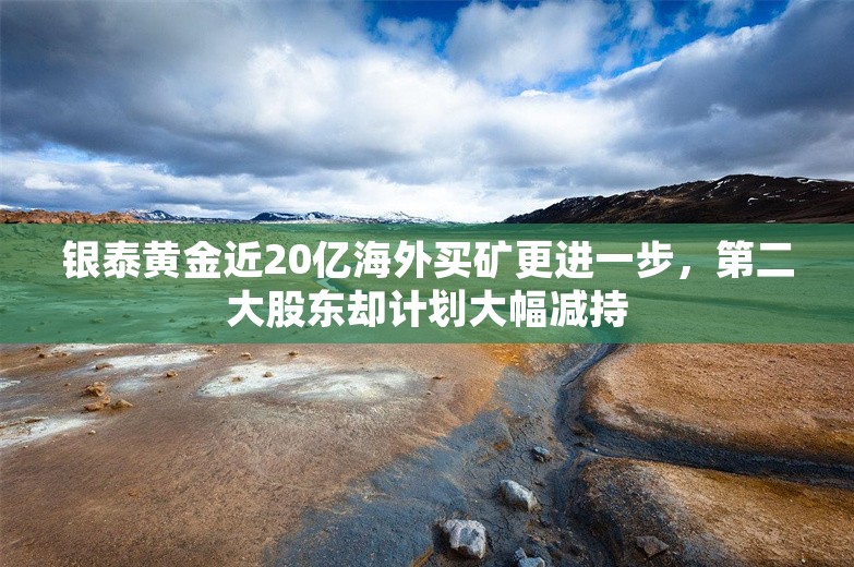 银泰黄金近20亿海外买矿更进一步，第二大股东却计划大幅减持