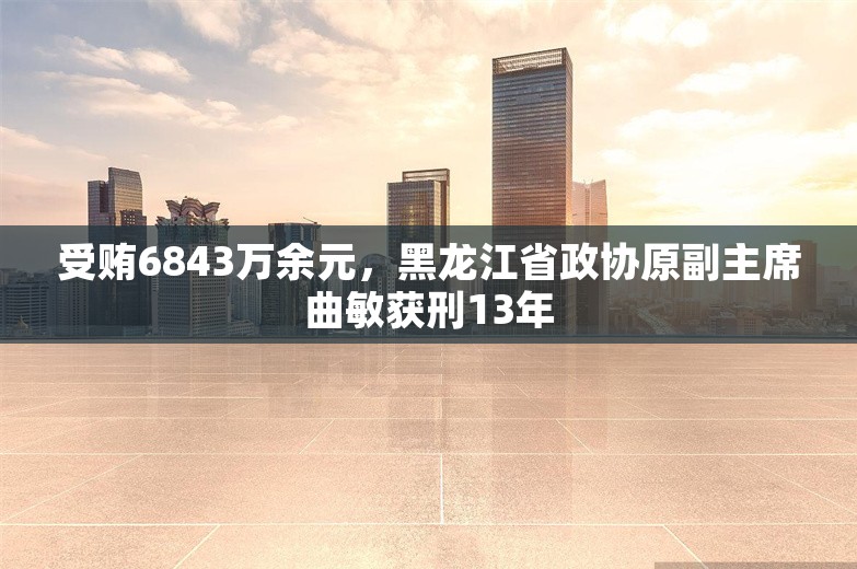 受贿6843万余元，黑龙江省政协原副主席曲敏获刑13年