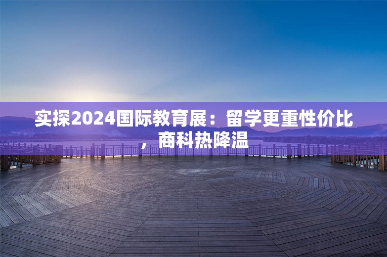 实探2024国际教育展：留学更重性价比，商科热降温