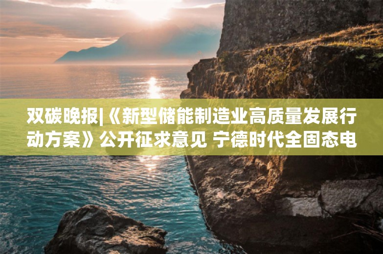 双碳晚报|《新型储能制造业高质量发展行动方案》公开征求意见 宁德时代全固态电池开始样品验证