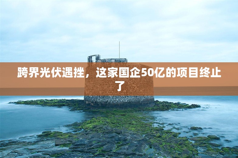 跨界光伏遇挫，这家国企50亿的项目终止了