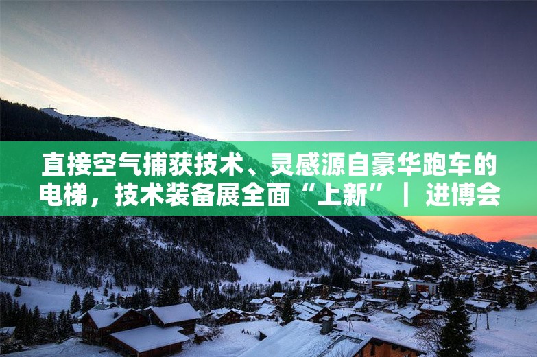 直接空气捕获技术、灵感源自豪华跑车的电梯，技术装备展全面“上新”｜ 进博会始发站