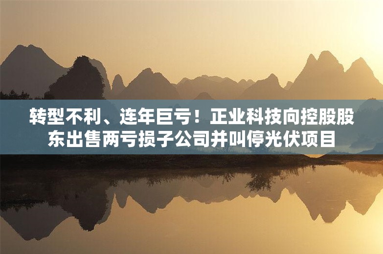 转型不利、连年巨亏！正业科技向控股股东出售两亏损子公司并叫停光伏项目