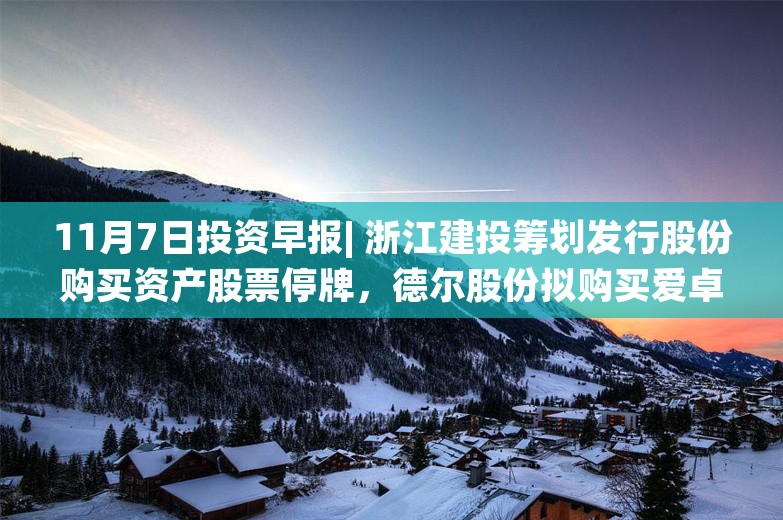 11月7日投资早报| 浙江建投筹划发行股份购买资产股票停牌，德尔股份拟购买爱卓科技100%股权，今日两只新股上市