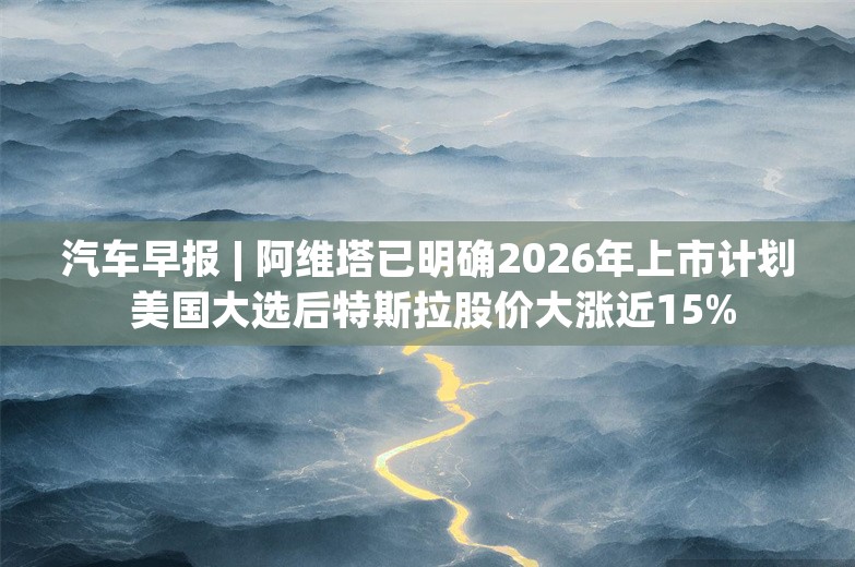 汽车早报 | 阿维塔已明确2026年上市计划 美国大选后特斯拉股价大涨近15%