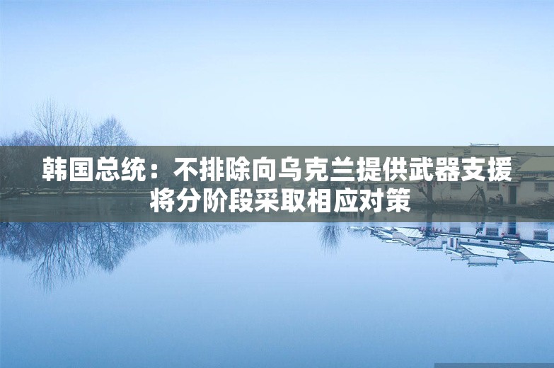 韩国总统：不排除向乌克兰提供武器支援 将分阶段采取相应对策