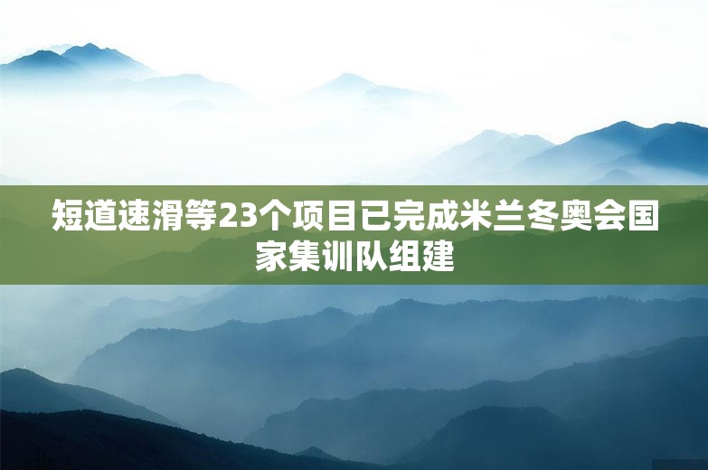 短道速滑等23个项目已完成米兰冬奥会国家集训队组建