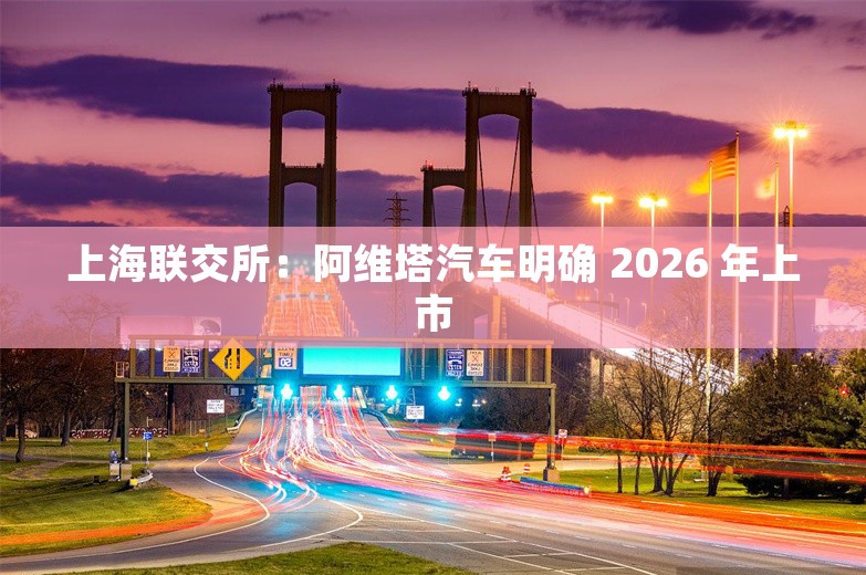 上海联交所：阿维塔汽车明确 2026 年上市