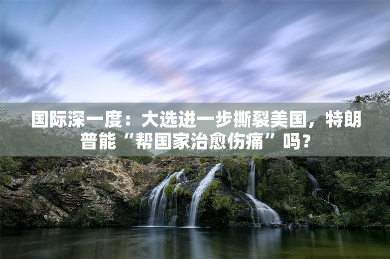 国际深一度：大选进一步撕裂美国，特朗普能“帮国家治愈伤痛”吗？