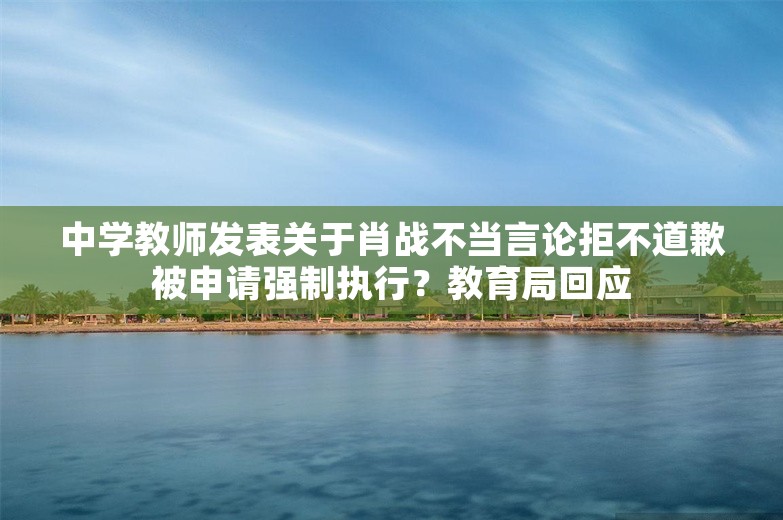 中学教师发表关于肖战不当言论拒不道歉被申请强制执行？教育局回应