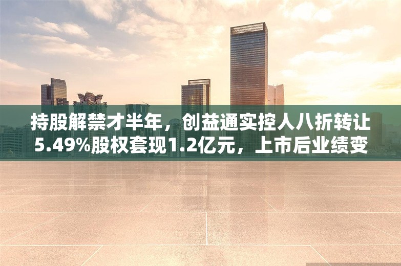 持股解禁才半年，创益通实控人八折转让5.49%股权套现1.2亿元，上市后业绩变脸