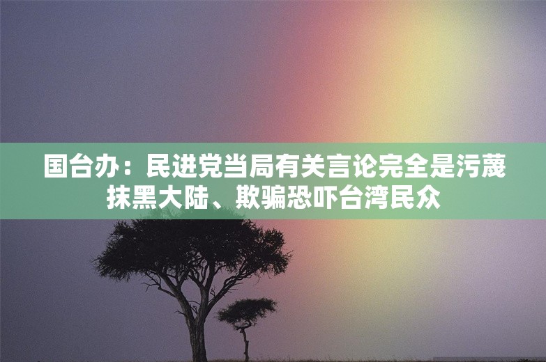 国台办：民进党当局有关言论完全是污蔑抹黑大陆、欺骗恐吓台湾民众