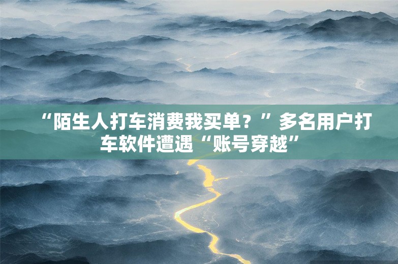 “陌生人打车消费我买单？”多名用户打车软件遭遇“账号穿越”