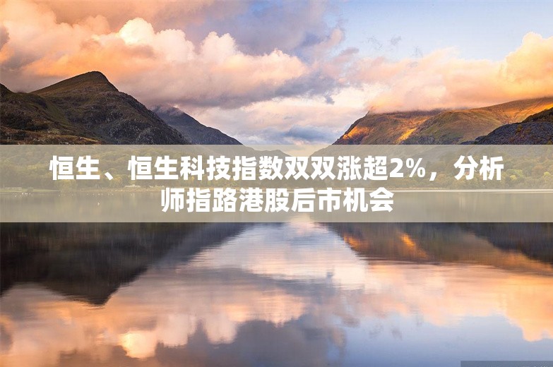 恒生、恒生科技指数双双涨超2%，分析师指路港股后市机会