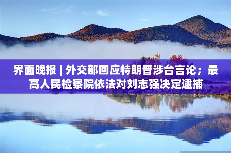 界面晚报 | 外交部回应特朗普涉台言论；最高人民检察院依法对刘志强决定逮捕