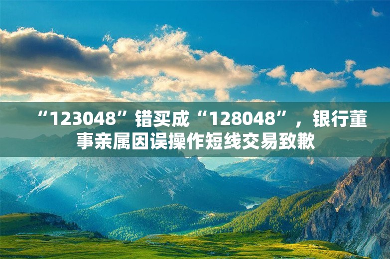 “123048”错买成“128048”，银行董事亲属因误操作短线交易致歉