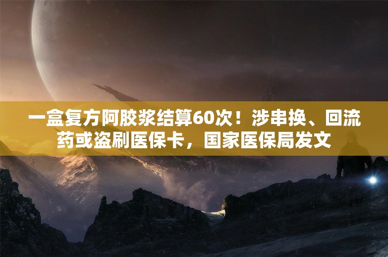 一盒复方阿胶浆结算60次！涉串换、回流药或盗刷医保卡，国家医保局发文