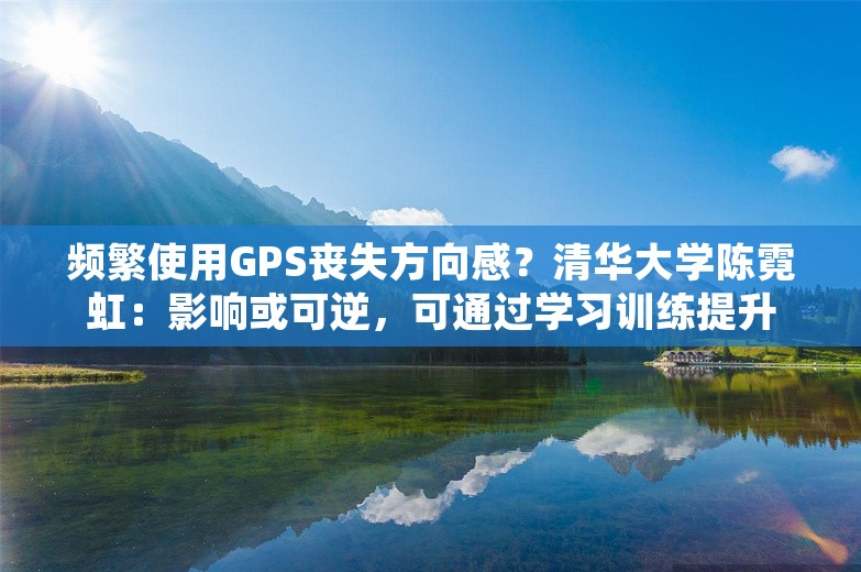 频繁使用GPS丧失方向感？清华大学陈霓虹：影响或可逆，可通过学习训练提升