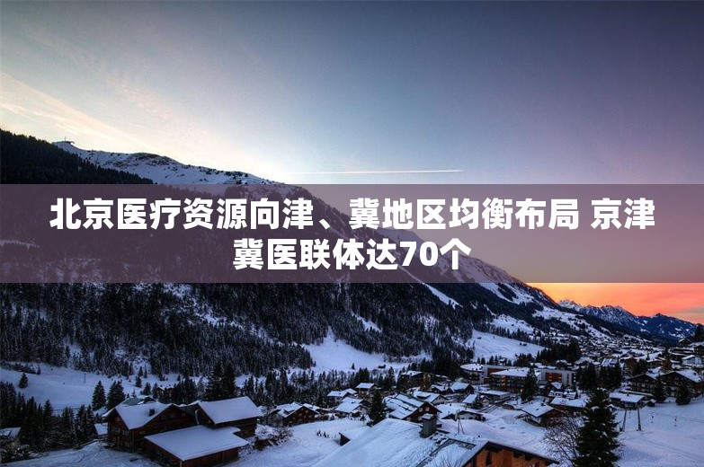 北京医疗资源向津、冀地区均衡布局 京津冀医联体达70个