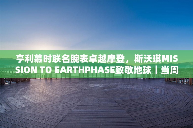 亨利慕时联名腕表卓越摩登，斯沃琪MISSION TO EARTHPHASE致敬地球｜当周腕表