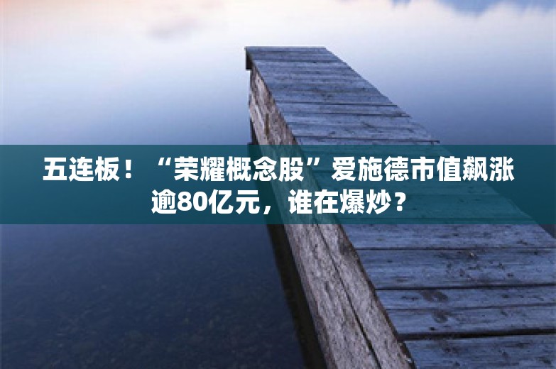 五连板！“荣耀概念股”爱施德市值飙涨逾80亿元，谁在爆炒？