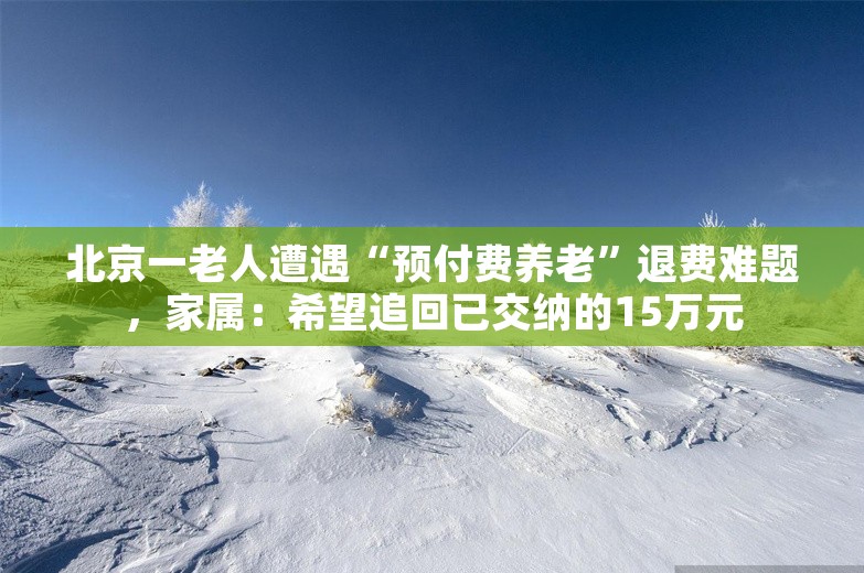 北京一老人遭遇“预付费养老”退费难题，家属：希望追回已交纳的15万元