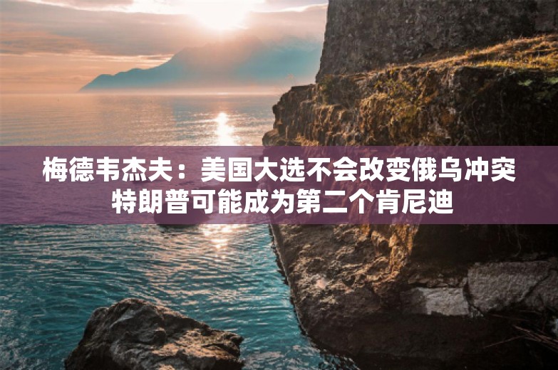 梅德韦杰夫：美国大选不会改变俄乌冲突 特朗普可能成为第二个肯尼迪