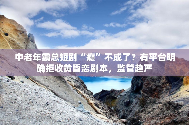 中老年霸总短剧“癫”不成了？有平台明确拒收黄昏恋剧本，监管趋严