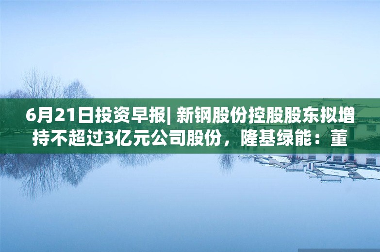 6月21日投资早报| 新钢股份控股股东拟增持不超过3亿元公司股份，隆基绿能：董事长6月20日增持80万股公司股份，ST澄星6月24日起复牌