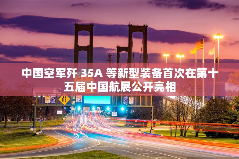 中国空军歼 35A 等新型装备首次在第十五届中国航展公开亮相