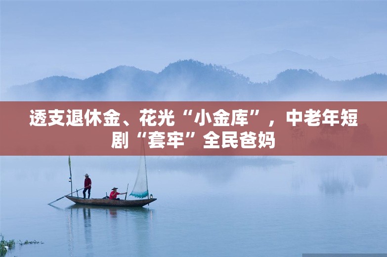 透支退休金、花光“小金库”，中老年短剧“套牢”全民爸妈