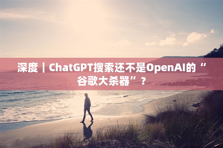 深度｜ChatGPT搜索还不是OpenAI的“谷歌大杀器”？