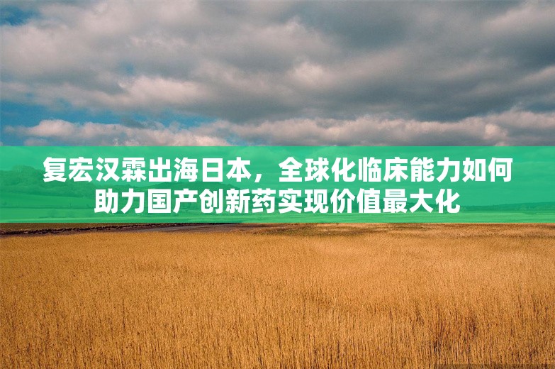 复宏汉霖出海日本，全球化临床能力如何助力国产创新药实现价值最大化