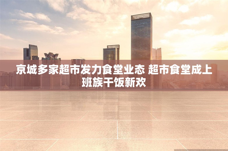 京城多家超市发力食堂业态 超市食堂成上班族干饭新欢