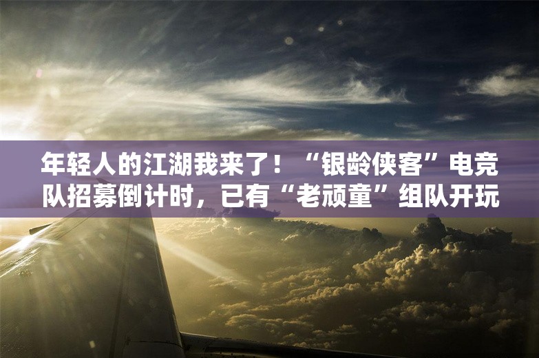 年轻人的江湖我来了！“银龄侠客”电竞队招募倒计时，已有“老顽童”组队开玩