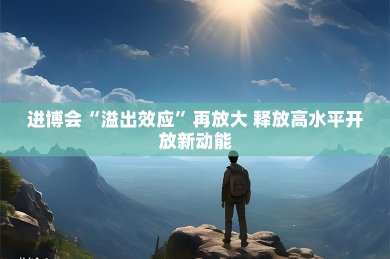 进博会“溢出效应”再放大 释放高水平开放新动能