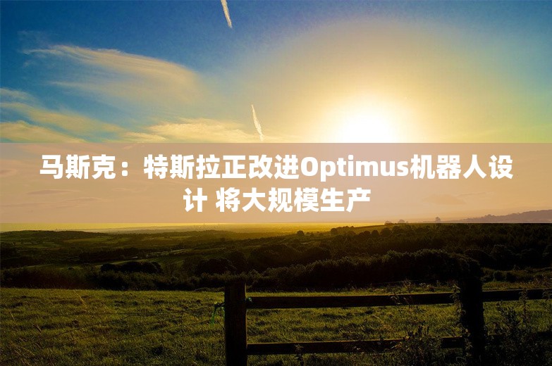 马斯克：特斯拉正改进Optimus机器人设计 将大规模生产