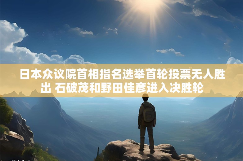 日本众议院首相指名选举首轮投票无人胜出 石破茂和野田佳彦进入决胜轮