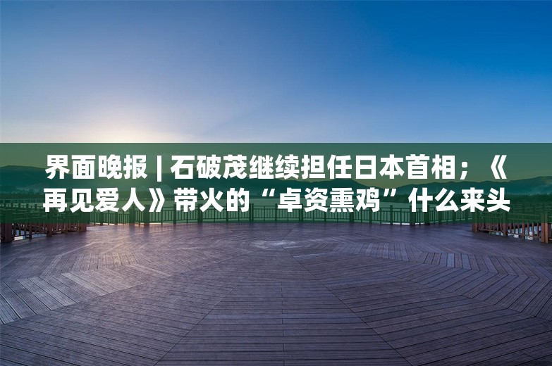 界面晚报 | 石破茂继续担任日本首相；《再见爱人》带火的“卓资熏鸡”什么来头；长三角三省一市2023年人口自然增长率均为负