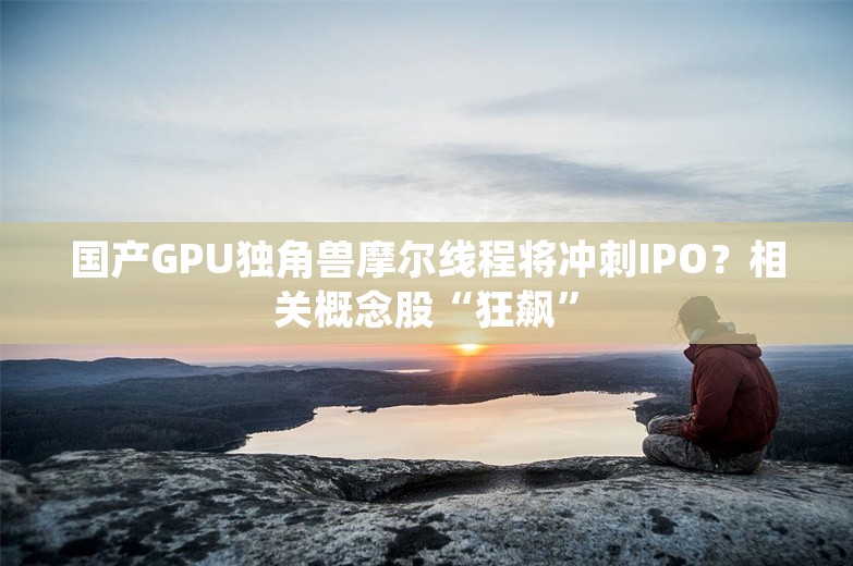 国产GPU独角兽摩尔线程将冲刺IPO？相关概念股“狂飙”