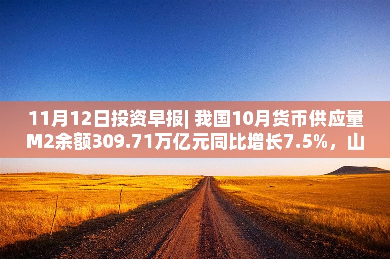 11月12日投资早报| 我国10月货币供应量M2余额309.71万亿元同比增长7.5%，山推股份拟18.41亿元收购山重建机100%股权，华海诚科筹划购买资产事项股票停牌