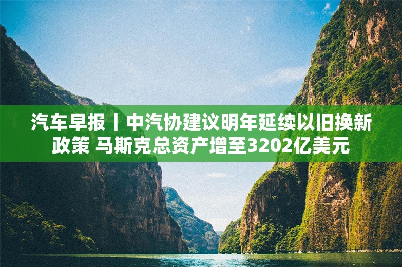 汽车早报｜中汽协建议明年延续以旧换新政策 马斯克总资产增至3202亿美元