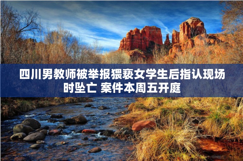 四川男教师被举报猥亵女学生后指认现场时坠亡 案件本周五开庭