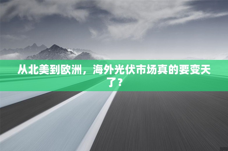 从北美到欧洲，海外光伏市场真的要变天了？