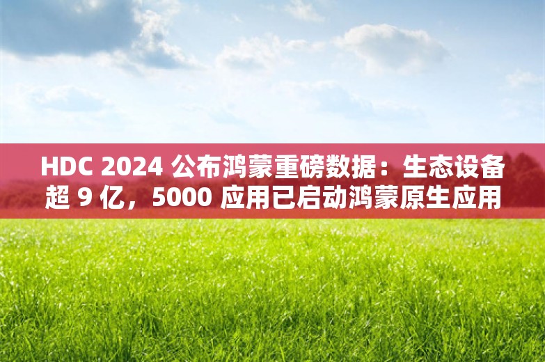 HDC 2024 公布鸿蒙重磅数据：生态设备超 9 亿，5000 应用已启动鸿蒙原生应用开发！