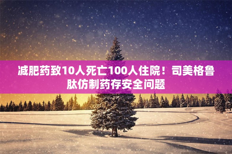 减肥药致10人死亡100人住院！司美格鲁肽仿制药存安全问题