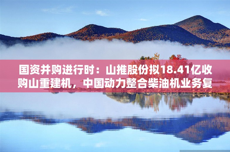 国资并购进行时：山推股份拟18.41亿收购山重建机，中国动力整合柴油机业务复牌涨停