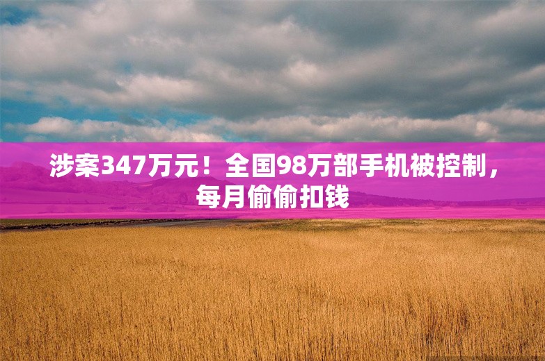 涉案347万元！全国98万部手机被控制，每月偷偷扣钱