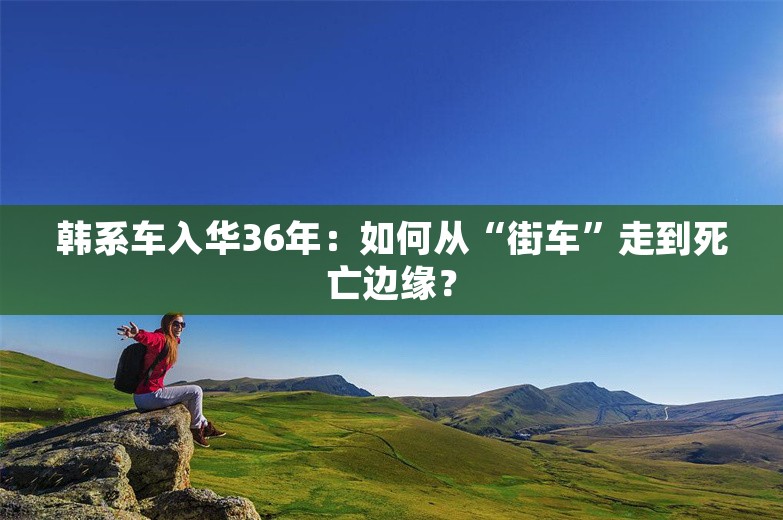 韩系车入华36年：如何从“街车”走到死亡边缘？